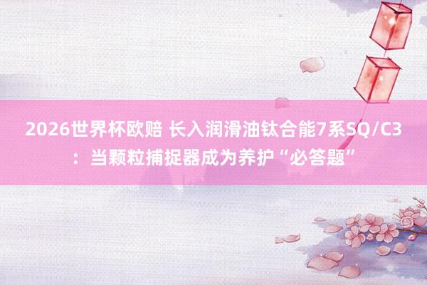 2026世界杯欧赔 长入润滑油钛合能7系SQ/C3:当颗粒捕捉器成为养护“必答题”