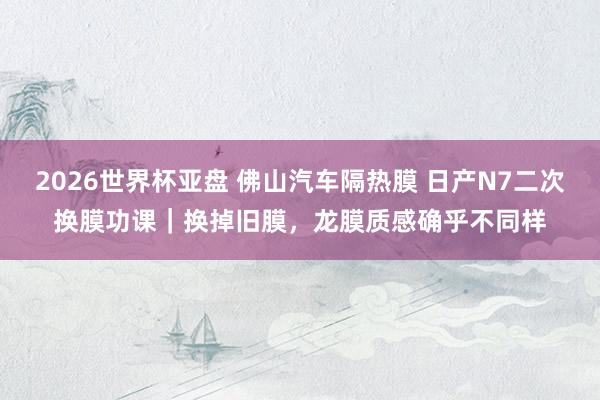 2026世界杯亚盘 佛山汽车隔热膜 日产N7二次换膜功课|换掉旧膜,龙膜质感确乎不同样