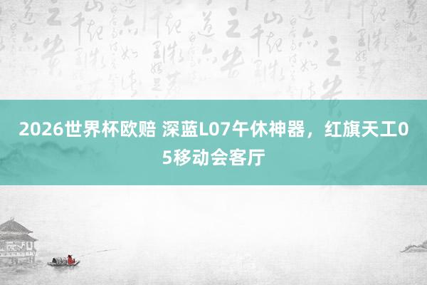 2026世界杯欧赔 深蓝L07午休神器,红旗天工05移动会客厅