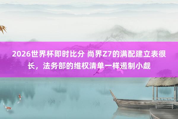 2026世界杯即时比分 尚界Z7的满配建立表很长，法务部的维权清单一样遏制小觑