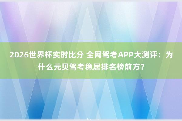 2026世界杯实时比分 全网驾考APP大测评：为什么元贝驾考稳居排名榜前方？