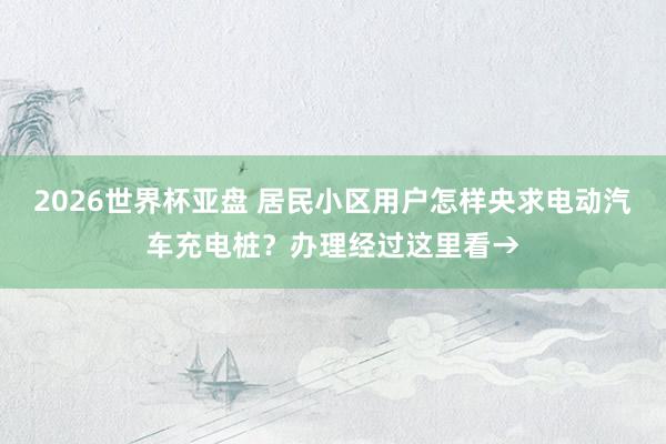 2026世界杯亚盘 居民小区用户怎样央求电动汽车充电桩?办理经过这里看→