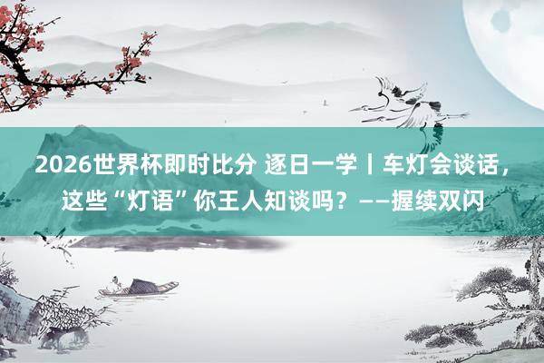 2026世界杯即时比分 逐日一学丨车灯会谈话,这些“灯语”你王人知谈吗?——握续双闪