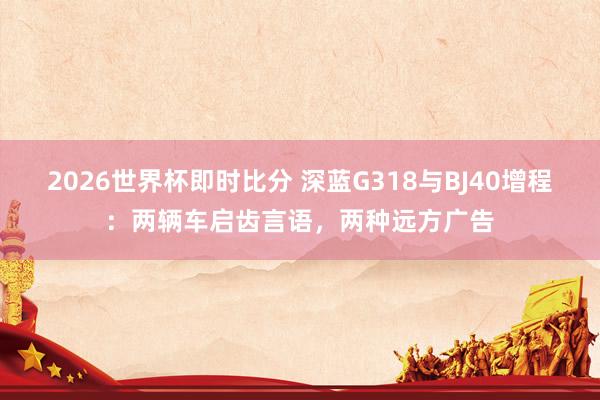 2026世界杯即时比分 深蓝G318与BJ40增程:两辆车启齿言语,两种远方广告