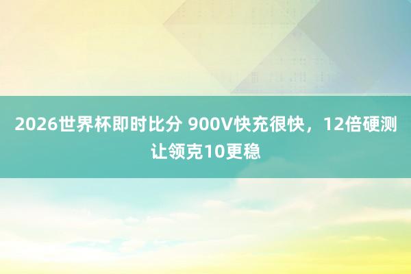 2026世界杯即时比分 900V快充很快,12倍硬测让领克10更稳