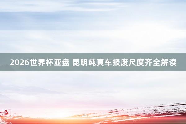 2026世界杯亚盘 昆明纯真车报废尺度齐全解读