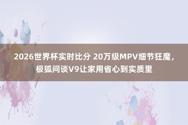 2026世界杯实时比分 20万级MPV细节狂魔,极狐问谈V9让家用省心到实质里