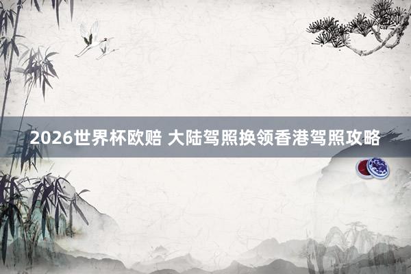 2026世界杯欧赔 大陆驾照换领香港驾照攻略