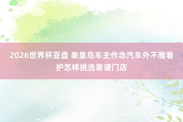 2026世界杯亚盘 秦皇岛车主作念汽车外不雅看护怎样挑选靠谱门店