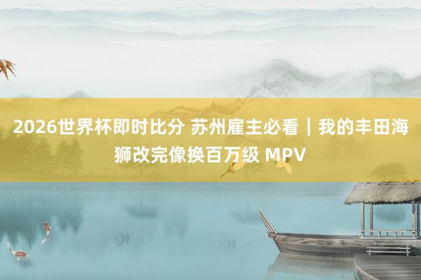 2026世界杯即时比分 苏州雇主必看|我的丰田海狮改完像换百万级 MPV