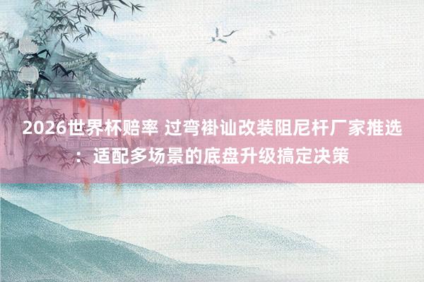 2026世界杯赔率 过弯褂讪改装阻尼杆厂家推选:适配多场景的底盘升级搞定决策