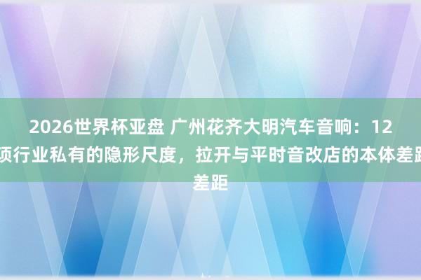 2026世界杯亚盘 广州花齐大明汽车音响:12 项行业私有的隐形尺度,拉开与平时音改店的本体差距