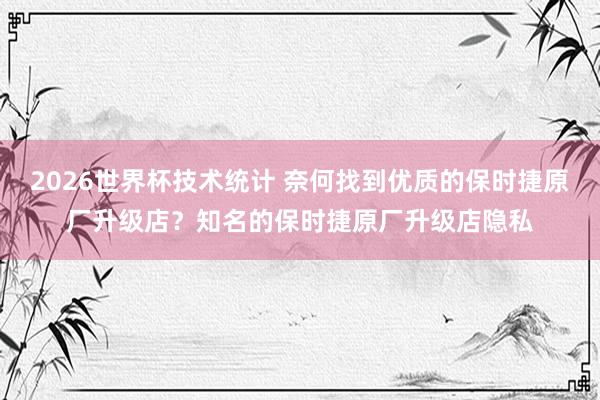 2026世界杯技术统计 奈何找到优质的保时捷原厂升级店?知名的保时捷原厂升级店隐私