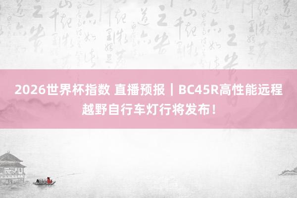 2026世界杯指数 直播预报|BC45R高性能远程越野自行车灯行将发布!