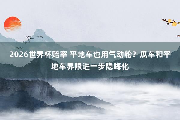 2026世界杯赔率 平地车也用气动轮？瓜车和平地车界限进一步隐晦化