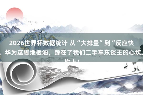 2026世界杯数据统计 从“大排量”到“反应快”,华为这脚地板油,踩在了我们二手车东谈主的心坎上!