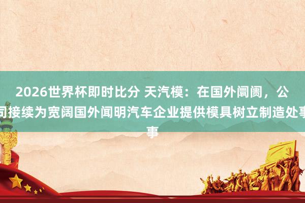 2026世界杯即时比分 天汽模:在国外阛阓,公司接续为宽阔国外闻明汽车企业提供模具树立制造处事
