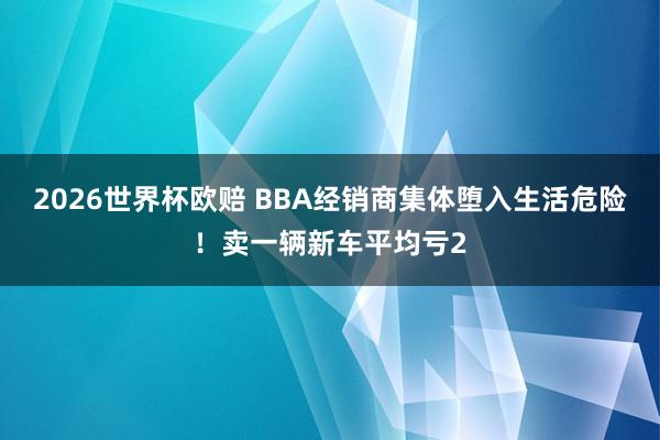 2026世界杯欧赔 BBA经销商集体堕入生活危险!卖一辆新车平均亏2