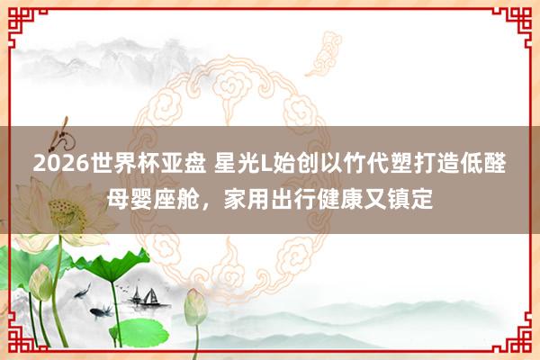 2026世界杯亚盘 星光L始创以竹代塑打造低醛母婴座舱，家用出行健康又镇定