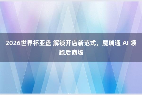 2026世界杯亚盘 解锁开店新范式,魔瑞通 AI 领跑后商场