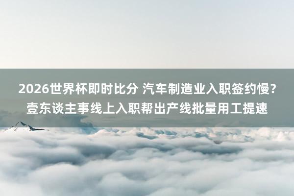 2026世界杯即时比分 汽车制造业入职签约慢？壹东谈主事线上入职帮出产线批量用工提速