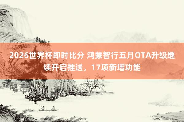 2026世界杯即时比分 鸿蒙智行五月OTA升级继续开启推送,17项新增功能