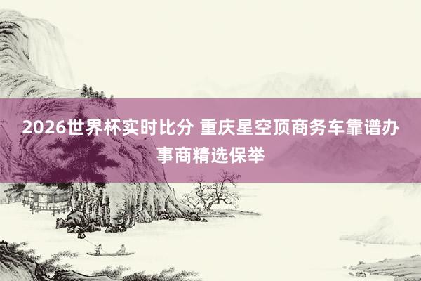 2026世界杯实时比分 重庆星空顶商务车靠谱办事商精选保举