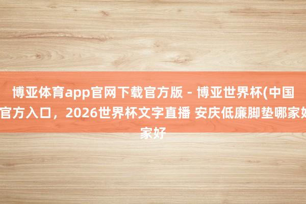 博亚体育app官网下载官方版 - 博亚世界杯(中国)官方入口，2026世界杯文字直播 安庆低廉脚垫哪家好