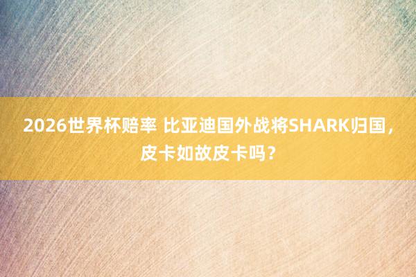 2026世界杯赔率 比亚迪国外战将SHARK归国,皮卡如故皮卡吗?