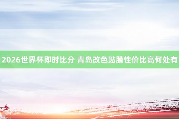 2026世界杯即时比分 青岛改色贴膜性价比高何处有