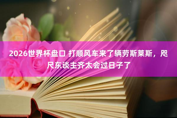 2026世界杯盘口 打顺风车来了辆劳斯莱斯,咫尺东谈主齐太会过日子了