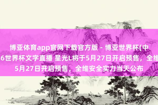 博亚体育app官网下载官方版 - 博亚世界杯(中国)官方入口,2026世界杯文字直播 星光L将于5月27日开启预售,全维安全实力当天公布