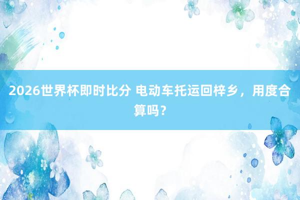 2026世界杯即时比分 电动车托运回梓乡,用度合算吗?