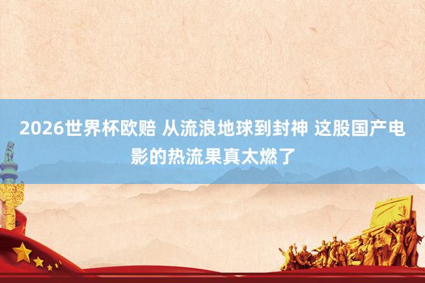 2026世界杯欧赔 从流浪地球到封神 这股国产电影的热流果真太燃了