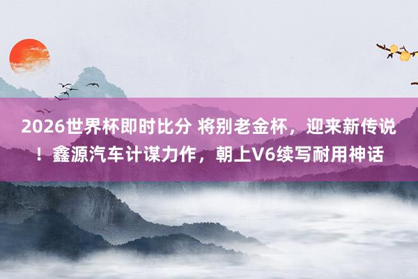 2026世界杯即时比分 将别老金杯,迎来新传说!鑫源汽车计谋力作,朝上V6续写耐用神话
