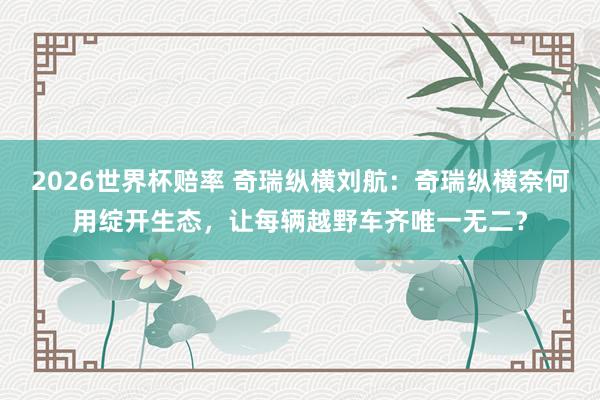 2026世界杯赔率 奇瑞纵横刘航:奇瑞纵横奈何用绽开生态,让每辆越野车齐唯一无二?