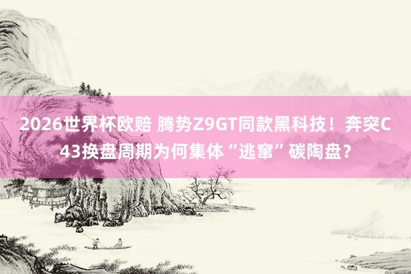 2026世界杯欧赔 腾势Z9GT同款黑科技!奔突C43换盘周期为何集体“逃窜”碳陶盘?
