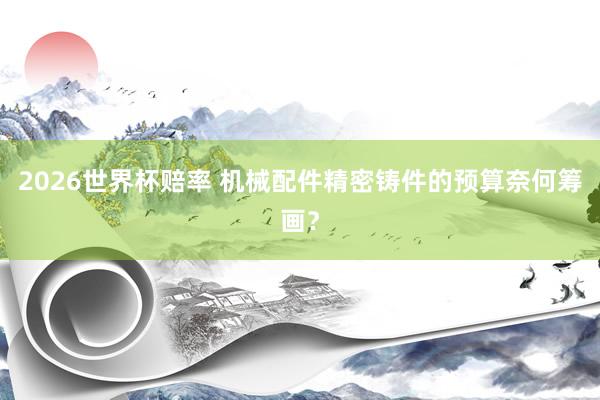 2026世界杯赔率 机械配件精密铸件的预算奈何筹画?