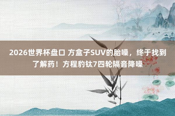 2026世界杯盘口 方盒子SUV的胎噪,终于找到了解药!方程豹钛7四轮隔音降噪