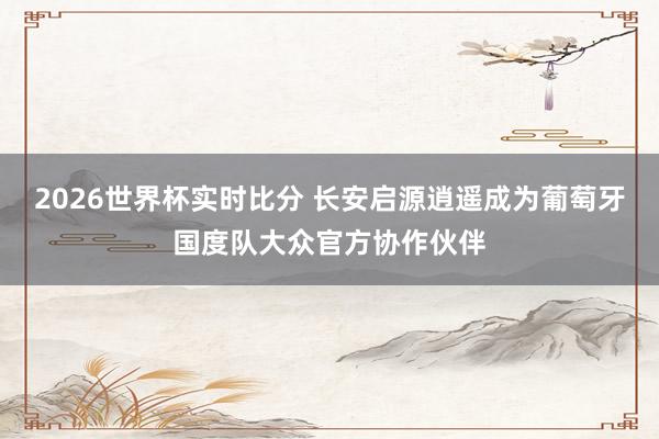 2026世界杯实时比分 长安启源逍遥成为葡萄牙国度队大众官方协作伙伴