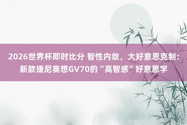 2026世界杯即时比分 智性内敛,大好意思克制:新款捷尼赛想GV70的“高智感”好意思学