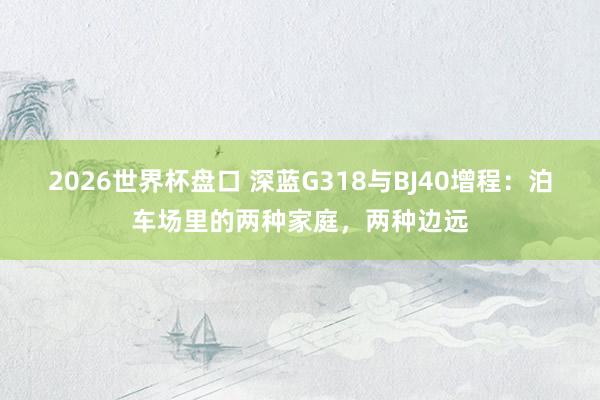 2026世界杯盘口 深蓝G318与BJ40增程:泊车场里的两种家庭,两种边远