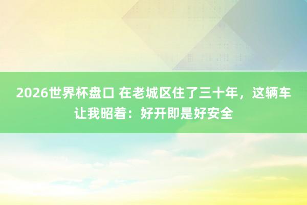 2026世界杯盘口 在老城区住了三十年,这辆车让我昭着:好开即是好安全