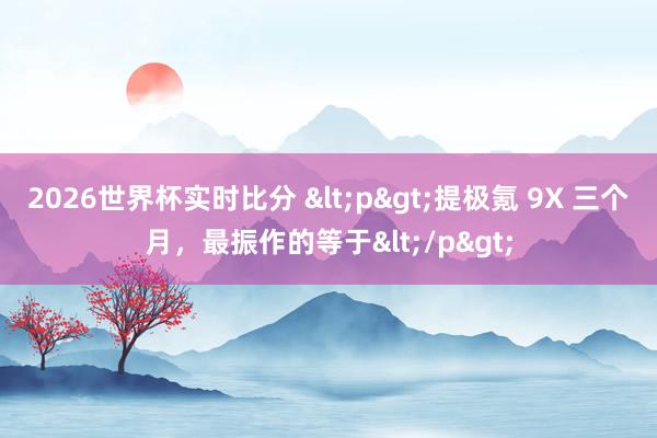 2026世界杯实时比分 <p>提极氪 9X 三个月,最振作的等于</p>