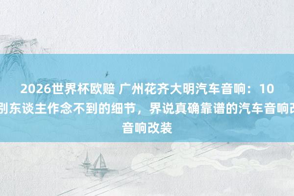 2026世界杯欧赔 广州花齐大明汽车音响:10 个别东谈主作念不到的细节,界说真确靠谱的汽车音响改装