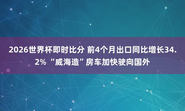 2026世界杯即时比分 前4个月出口同比增长34.2% “威海造”房车加快驶向国外
