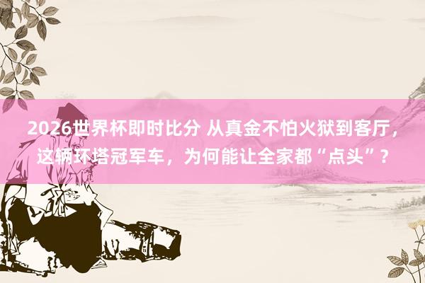 2026世界杯即时比分 从真金不怕火狱到客厅,这辆环塔冠军车,为何能让全家都“点头”?