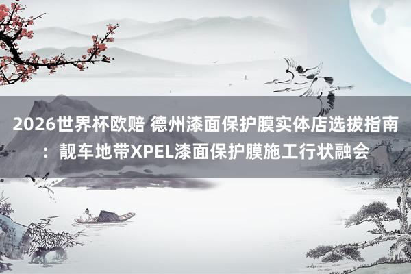 2026世界杯欧赔 德州漆面保护膜实体店选拔指南:靓车地带XPEL漆面保护膜施工行状融会