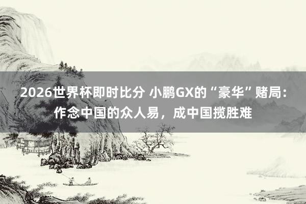 2026世界杯即时比分 小鹏GX的“豪华”赌局:作念中国的众人易,成中国揽胜难