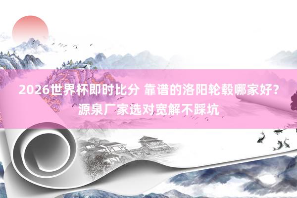 2026世界杯即时比分 靠谱的洛阳轮毂哪家好?源泉厂家选对宽解不踩坑
